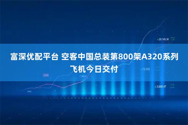 富深优配平台 空客中国总装第800架A320系列飞机今日交付