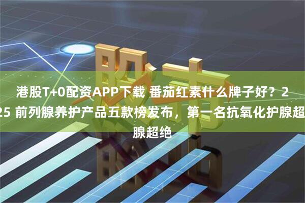 港股T+0配资APP下载 番茄红素什么牌子好？2025 前列腺养护产品五款榜发布，第一名抗氧化护腺超绝