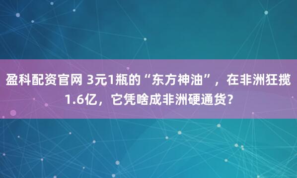 盈科配资官网 3元1瓶的“东方神油”，在非洲狂揽1.6亿，它凭啥成非洲硬通货？