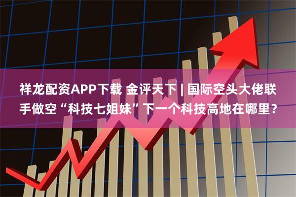 祥龙配资APP下载 金评天下 | 国际空头大佬联手做空“科技七姐妹”下一个科技高地在哪里？