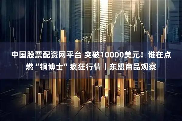 中国股票配资网平台 突破10000美元！谁在点燃“铜博士”疯狂行情丨东盟商品观察