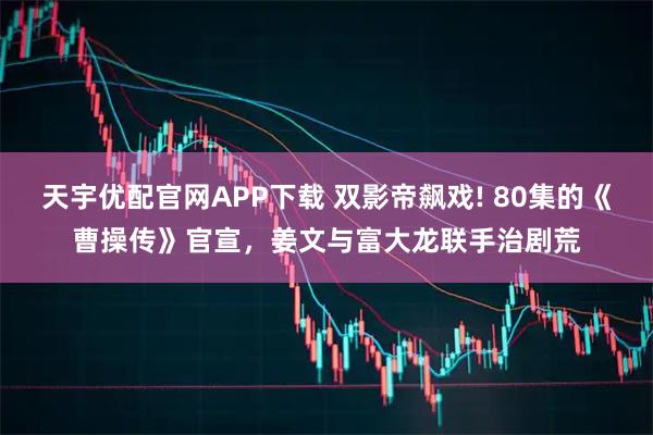 天宇优配官网APP下载 双影帝飙戏! 80集的《曹操传》官宣，姜文与富大龙联手治剧荒