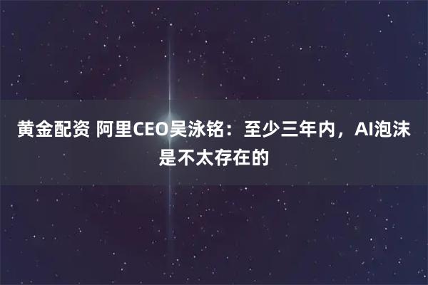 黄金配资 阿里CEO吴泳铭：至少三年内，AI泡沫是不太存在的
