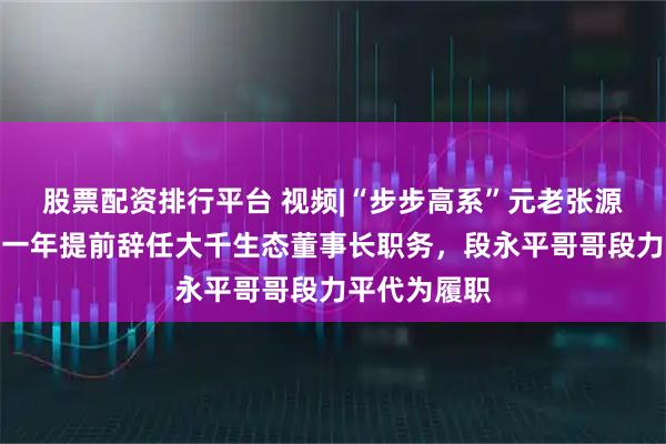 股票配资排行平台 视频|“步步高系”元老张源，上任未满一年提前辞任大千生态董事长职务，段永平哥哥段力平代为履职