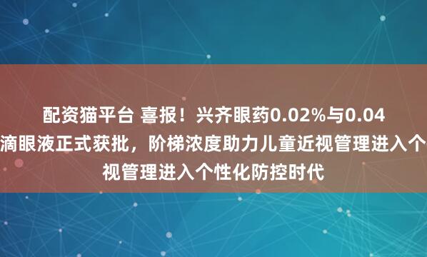 配资猫平台 喜报！兴齐眼药0.02%与0.04%硫酸阿托品滴眼液正式获批，阶梯浓度助力儿童近视管理进入个性化防控时代