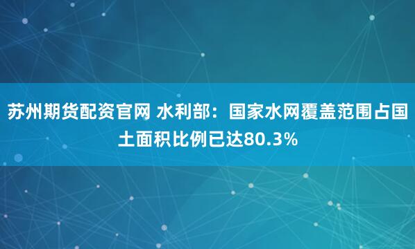苏州期货配资官网 水利部：国家水网覆盖范围占国土面积比例已达80.3%