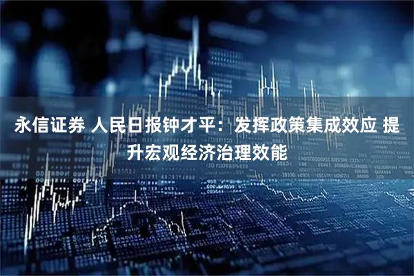 永信证券 人民日报钟才平:发挥政策集成效应 提升宏观经济治理效能