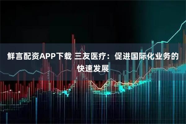 鲜言配资APP下载 三友医疗：促进国际化业务的快速发展