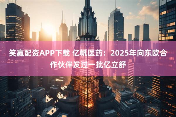 笑赢配资APP下载 亿帆医药：2025年向东欧合作伙伴发过一批亿立舒