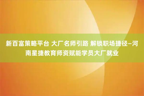 新百富策略平台 大厂名师引路 解锁职场捷径—河南星捷教育师资赋能学员大厂就业