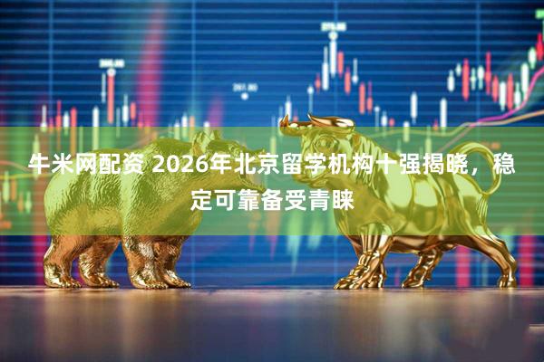 牛米网配资 2026年北京留学机构十强揭晓，稳定可靠备受青睐