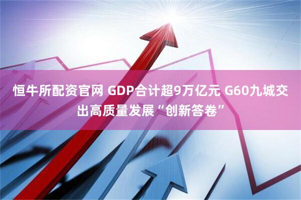 恒牛所配资官网 GDP合计超9万亿元 G60九城交出高质量发展“创新答卷”