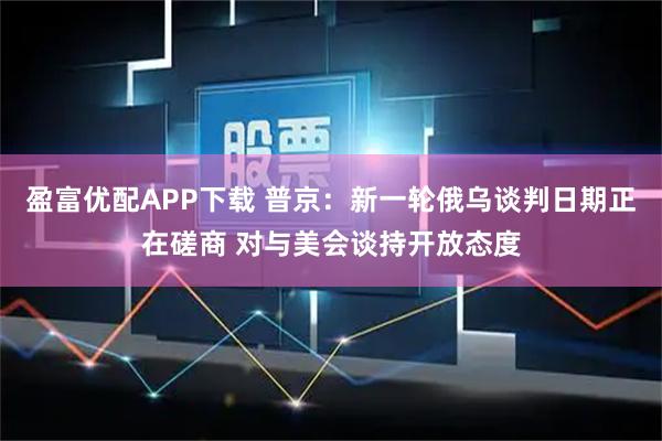 盈富优配APP下载 普京：新一轮俄乌谈判日期正在磋商 对与美会谈持开放态度