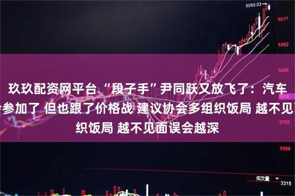玖玖配资网平台 “段子手”尹同跃又放飞了：汽车反内卷的会参加了 但也跟了价格战 建议协会多组织饭局 越不见面误会越深