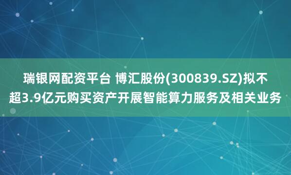 瑞银网配资平台 博汇股份(300839.SZ)拟不超3.9亿元购买资产开展智能算力服务及相关业务