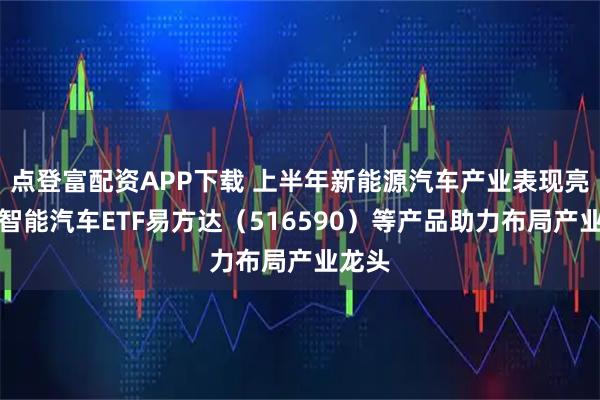 点登富配资APP下载 上半年新能源汽车产业表现亮眼，智能汽车ETF易方达（516590）等产品助力布局产业龙头