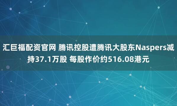 汇巨福配资官网 腾讯控股遭腾讯大股东Naspers减持37.1万股 每股作价约516.08港元