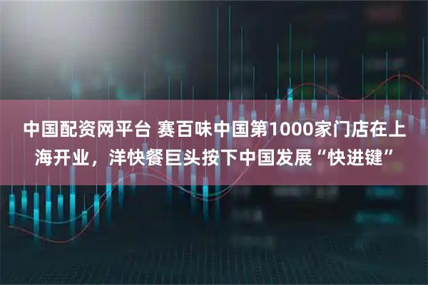 中国配资网平台 赛百味中国第1000家门店在上海开业，洋快餐巨头按下中国发展“快进键”