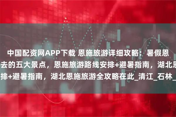 中国配资网APP下载 恩施旅游详细攻略：暑假恩施五天四晚含恩施旅游必去的五大景点，恩施旅游路线安排+避暑指南，湖北恩施旅游全攻略在此_清江_石林_风情