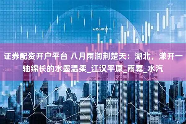 证券配资开户平台 八月雨润荆楚天：湖北，漾开一轴绵长的水墨温柔_江汉平原_雨幕_水汽