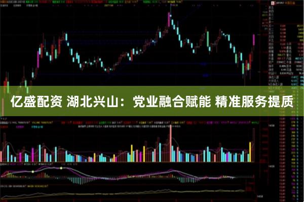 亿盛配资 湖北兴山：党业融合赋能 精准服务提质