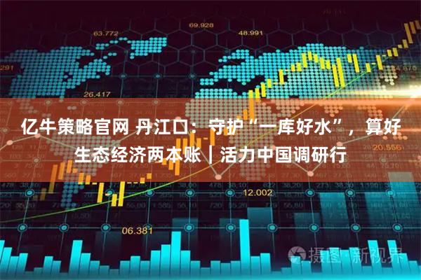 亿牛策略官网 丹江口：守护“一库好水”，算好生态经济两本账︱活力中国调研行