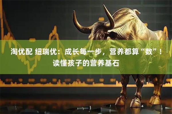 淘优配 纽瑞优:成长每一步,营养都算“数”!读懂孩子的营养基石