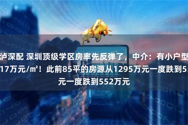 泸深配 深圳顶级学区房率先反弹了，中介：有小户型已站稳17万元/㎡！此前85平的房源从1295万元一度跌到552万元