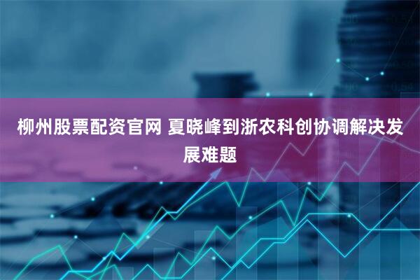 柳州股票配资官网 夏晓峰到浙农科创协调解决发展难题